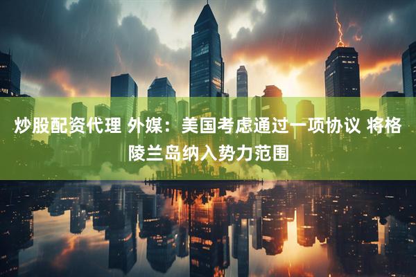 炒股配资代理 外媒：美国考虑通过一项协议 将格陵兰岛纳入势力范围