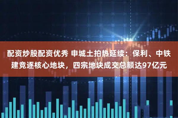 配资炒股配资优秀 申城土拍热延续：保利、中铁建竞逐核心地块，四宗地块成交总额达97亿元