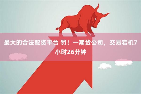 最大的合法配资平台 罚！一期货公司，交易宕机7小时26分钟