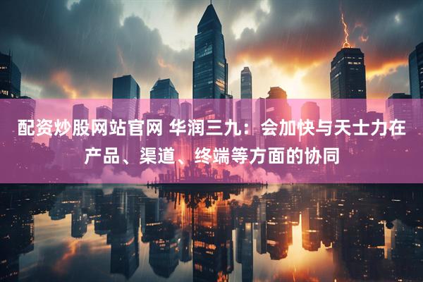 配资炒股网站官网 华润三九：会加快与天士力在产品、渠道、终端等方面的协同