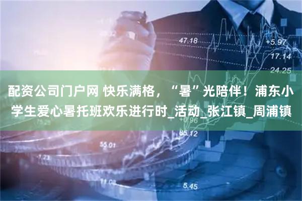 配资公司门户网 快乐满格，“暑”光陪伴！浦东小学生爱心暑托班欢乐进行时_活动_张江镇_周浦镇