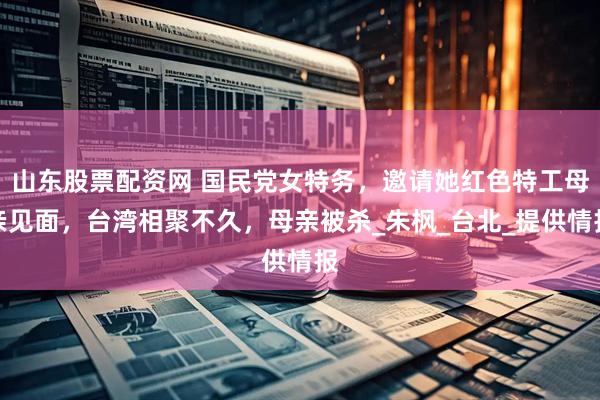 山东股票配资网 国民党女特务，邀请她红色特工母亲见面，台湾相聚不久，母亲被杀_朱枫_台北_提供情报