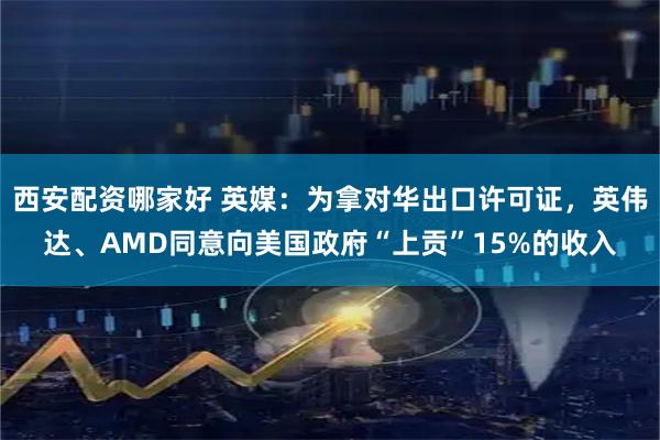 西安配资哪家好 英媒：为拿对华出口许可证，英伟达、AMD同意向美国政府“上贡”15%的收入