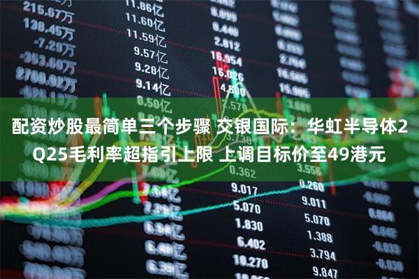 配资炒股最简单三个步骤 交银国际：华虹半导体2Q25毛利率超指引上限 上调目标价至49港元