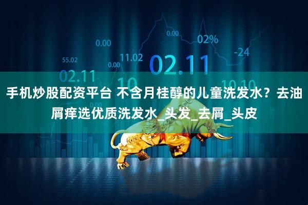 手机炒股配资平台 不含月桂醇的儿童洗发水？去油屑痒选优质洗发水_头发_去屑_头皮