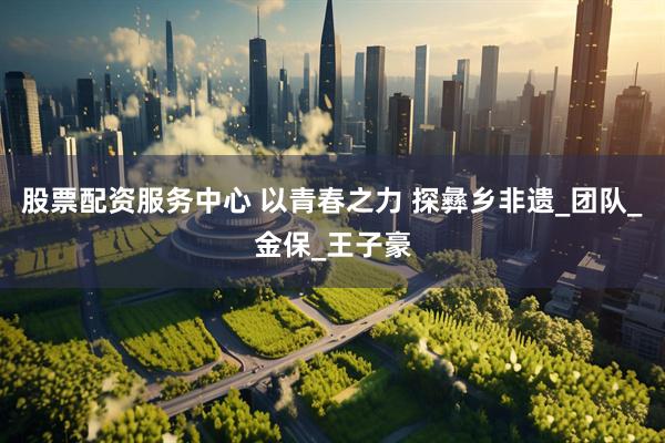 股票配资服务中心 以青春之力 探彝乡非遗_团队_金保_王子豪