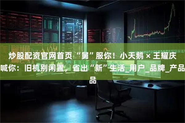 炒股配资官网首页 “舅”服你！小天鹅 × 王耀庆喊你：旧机别闲置，省出“新”生活_用户_品牌_产品