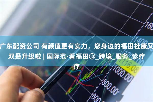 广东配资公司 有颜值更有实力，您身边的福田社康又双叒升级啦 | 国际范·看福田⑩_跨境_服务_诊疗
