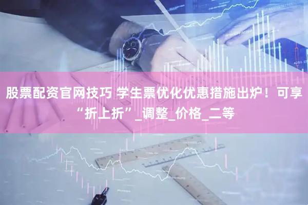 股票配资官网技巧 学生票优化优惠措施出炉！可享“折上折”_调整_价格_二等