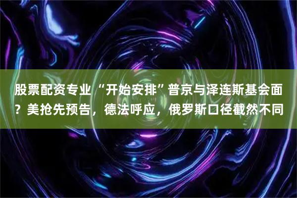 股票配资专业 “开始安排”普京与泽连斯基会面？美抢先预告，德法呼应，俄罗斯口径截然不同