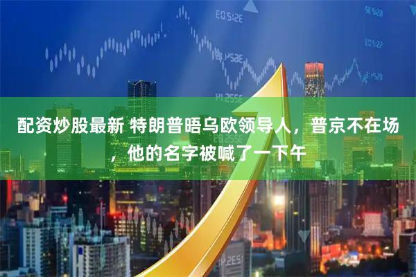 配资炒股最新 特朗普晤乌欧领导人，普京不在场，他的名字被喊了一下午