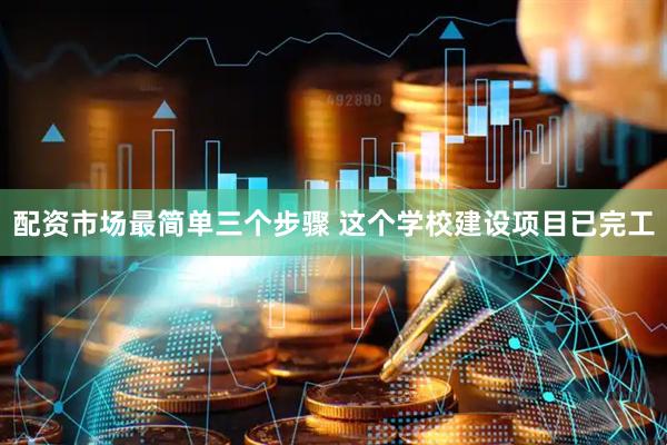 配资市场最简单三个步骤 这个学校建设项目已完工