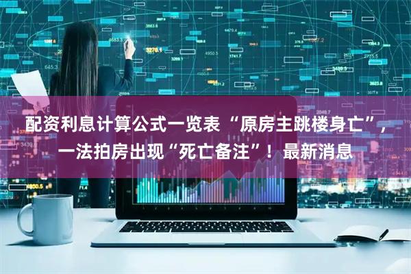 配资利息计算公式一览表 “原房主跳楼身亡”，一法拍房出现“死亡备注”！最新消息
