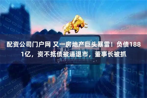 配资公司门户网 又一房地产巨头暴雷！负债1881亿，资不抵债被逼退市，董事长被抓
