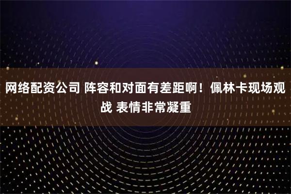 网络配资公司 阵容和对面有差距啊！佩林卡现场观战 表情非常凝重