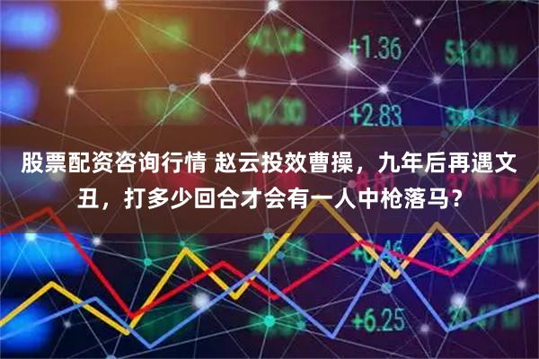 股票配资咨询行情 赵云投效曹操，九年后再遇文丑，打多少回合才会有一人中枪落马？