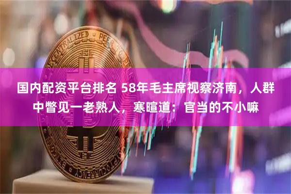 国内配资平台排名 58年毛主席视察济南，人群中瞥见一老熟人，寒暄道：官当的不小嘛